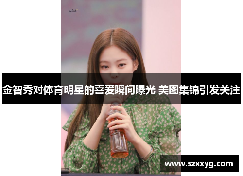 金智秀对体育明星的喜爱瞬间曝光 美图集锦引发关注