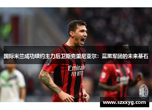 国际米兰成功续约主力后卫斯克里尼亚尔：蓝黑军团的未来基石